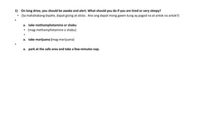 1) On long drive, you should be awake and alert. What should you do if you are tired or very sleepy?
• (Sa mahahabang biyahe, dapat gising at alisto. Ano ang dapat mong gawin kung ay pagod na at antok na antok?)
•
a. take methamphetamine or shabu
• (mag-methamphetamine o shabu)
•
a. take marijuana (mag-marijuana)
•
a. park at the safe area and take a few-minutes nap.
 