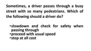 Sometimes, a driver passes through a busy
street with so many pedestrians. Which of
the following should a driver do?
•slowdown and check for safety when
passing through
•proceed with usual speed
•stop at all cost
 
