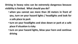 Driving in heavy rains can be extremely dangerous because
visibility is limited. What should you do?
• when you cannot see more than 20 meters in front of
you, turn on your hazard lights / headlights and look for
a safe place to park
• turn on your headlights and slow down or park at a safe
place if situation is risky
• turn on your hazard lights, blow your horn and continue
driving
 
