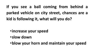 If you see a ball coming from behind a
parked vehicle on city street, chances are a
kid is following it, what will you do?
•increase your speed
•slow down
•blow your horn and maintain your speed
 
