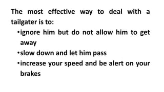 The most effective way to deal with a
tailgater is to:
•ignore him but do not allow him to get
away
•slow down and let him pass
•increase your speed and be alert on your
brakes
 