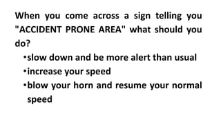 When you come across a sign telling you
"ACCIDENT PRONE AREA" what should you
do?
•slow down and be more alert than usual
•increase your speed
•blow your horn and resume your normal
speed
 