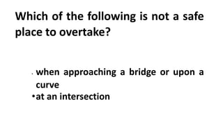 Which of the following is not a safe
place to overtake?
• when approaching a bridge or upon a
curve
•at an intersection
 