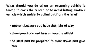 What should you do when an oncoming vehicle is
forced to cross the centerline to avoid hitting another
vehicle which suddenly pulled out from the lane?
•ignore it because you have the right of way
•blow your horn and turn on your headlight
•be alert and be prepared to slow down and give
way
 