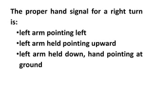 The proper hand signal for a right turn
is:
•left arm pointing left
•left arm held pointing upward
•left arm held down, hand pointing at
ground
 