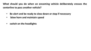 What should you do when an oncoming vehicle deliberately crosses the
centerline to pass another vehicle?
• Be alert and be ready to slow down or stop if necessary
• blow horn and maintain speed
• switch on the headlights
 