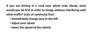 If you are driving in a curb lane which ends ahead, what
would you do first in order to merge without interfering with
other traffic? (rule of continuity line)
• Immediately change lane to the left
• adjust your speed
• lower the speed of the vehicle
 