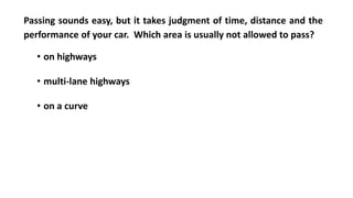 Passing sounds easy, but it takes judgment of time, distance and the
performance of your car. Which area is usually not allowed to pass?
• on highways
• multi-lane highways
• on a curve
 