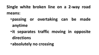 Single white broken line on a 2-way road
means:
•passing or overtaking can be made
anytime
•it separates traffic moving in opposite
directions
•absolutely no crossing
 