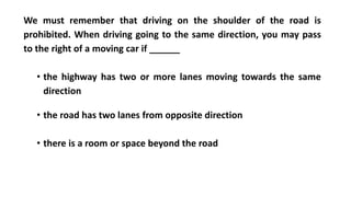 We must remember that driving on the shoulder of the road is
prohibited. When driving going to the same direction, you may pass
to the right of a moving car if ______
• the highway has two or more lanes moving towards the same
direction
• the road has two lanes from opposite direction
• there is a room or space beyond the road
 