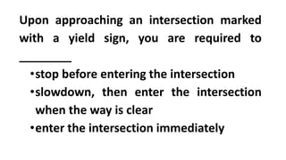 Upon approaching an intersection marked
with a yield sign, you are required to
________
•stop before entering the intersection
•slowdown, then enter the intersection
when the way is clear
•enter the intersection immediately
 