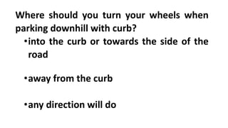 Where should you turn your wheels when
parking downhill with curb?
•into the curb or towards the side of the
road
•away from the curb
•any direction will do
 