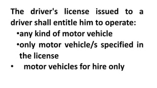 The driver's license issued to a
driver shall entitle him to operate:
•any kind of motor vehicle
•only motor vehicle/s specified in
the license
• motor vehicles for hire only
 