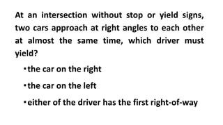 At an intersection without stop or yield signs,
two cars approach at right angles to each other
at almost the same time, which driver must
yield?
•the car on the right
•the car on the left
•either of the driver has the first right-of-way
 