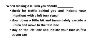 When making a U-Turn you should _________
•check for traffic behind you and indicate your
intentions with a left turn signal
•slow down a little bit and immediately execute a
u-turn and move to the fast lane
•stay on the left lane and initiate your turn as fast
as you can
 