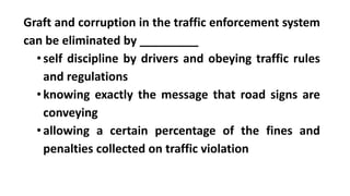 Graft and corruption in the traffic enforcement system
can be eliminated by _________
•self discipline by drivers and obeying traffic rules
and regulations
•knowing exactly the message that road signs are
conveying
•allowing a certain percentage of the fines and
penalties collected on traffic violation
 