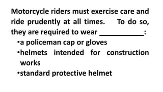 Motorcycle riders must exercise care and
ride prudently at all times. To do so,
they are required to wear ___________:
•a policeman cap or gloves
•helmets intended for construction
works
•standard protective helmet
 
