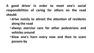 A good driver in order to meet one's social
responsibilities of caring for others on the road
should:
•drive noisily to attract the attention of residents
along the road
•always exercise care for other pedestrians and
vehicles around
•blow one's horn every now and then to scare
passers-by
 