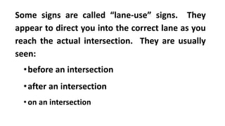 Some signs are called “lane-use” signs. They
appear to direct you into the correct lane as you
reach the actual intersection. They are usually
seen:
•before an intersection
•after an intersection
•on an intersection
 