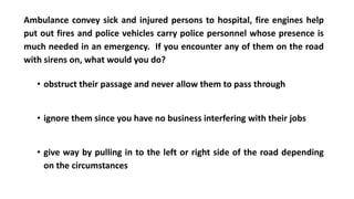 Ambulance convey sick and injured persons to hospital, fire engines help
put out fires and police vehicles carry police personnel whose presence is
much needed in an emergency. If you encounter any of them on the road
with sirens on, what would you do?
• obstruct their passage and never allow them to pass through
• ignore them since you have no business interfering with their jobs
• give way by pulling in to the left or right side of the road depending
on the circumstances
 