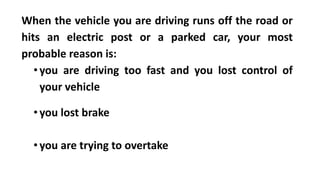 When the vehicle you are driving runs off the road or
hits an electric post or a parked car, your most
probable reason is:
•you are driving too fast and you lost control of
your vehicle
•you lost brake
•you are trying to overtake
 