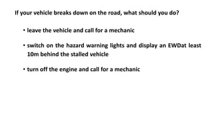 If your vehicle breaks down on the road, what should you do?
• leave the vehicle and call for a mechanic
• switch on the hazard warning lights and display an EWDat least
10m behind the stalled vehicle
• turn off the engine and call for a mechanic
 