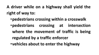 A driver while on a highway shall yield the
right of way to:
•pedestrians crossing within a crosswalk
•pedestrians crossing at intersection
where the movement of traffic is being
regulated by a traffic enforcer
•vehicles about to enter the highway
 