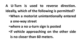 A U-Turn is used to reverse direction.
Ideally, which of the following is permitted?
•When a motorist unintentionally entered
a one-way street
•where a no u-turn sign is posted
•if vehicle approaching on the other side
is no closer than 60 meters.
 