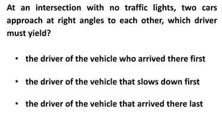 At an intersection with no traffic lights, two cars
approach at right angles to each other, which driver
must yield?
• the driver of the vehicle who arrived there first
• the driver of the vehicle that slows down first
• the driver of the vehicle that arrived there last
 
