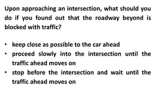 Upon approaching an intersection, what should you
do if you found out that the roadway beyond is
blocked with traffic?
• keep close as possible to the car ahead
• proceed slowly into the intersection until the
traffic ahead moves on
• stop before the intersection and wait until the
traffic ahead moves on
 