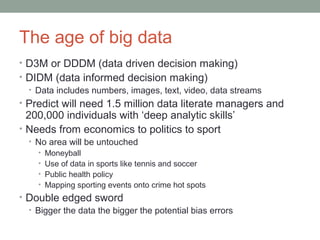 The age of big data 
• D3M or DDDM (data driven decision making) 
• DIDM (data informed decision making) 
• Data includes numbers, images, text, video, data streams 
• Predict will need 1.5 million data literate managers and 
200,000 individuals with ‘deep analytic skills’ 
• Needs from economics to politics to sport 
• No area will be untouched 
• Moneyball 
• Use of data in sports like tennis and soccer 
• Public health policy 
• Mapping sporting events onto crime hot spots 
• Double edged sword 
• Bigger the data the bigger the potential bias errors 
 