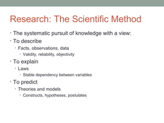 Research: The Scientific Method 
• The systematic pursuit of knowledge with a view: 
• To describe 
• Facts, observations, data 
• Validity, reliability, objectivity 
• To explain 
• Laws 
• Stable dependency between variables 
• To predict 
• Theories and models 
• Constructs, hypotheses, postulates 
 