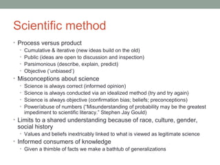 Scientific method 
• Process versus product 
• Cumulative & iterative (new ideas build on the old) 
• Public (ideas are open to discussion and inspection) 
• Parsimonious (describe, explain, predict) 
• Objective (‘unbiased’) 
• Misconceptions about science 
• Science is always correct (informed opinion) 
• Science is always conducted via an idealized method (try and try again) 
• Science is always objective (confirmation bias; beliefs; preconceptions) 
• Power/abuse of numbers (“Misunderstanding of probability may be the greatest 
impediment to scientific literacy.” Stephen Jay Gould) 
• Limits to a shared understanding because of race, culture, gender, 
social history 
• Values and beliefs inextricably linked to what is viewed as legitimate science 
• Informed consumers of knowledge 
• Given a thimble of facts we make a bathtub of generalizations 
 