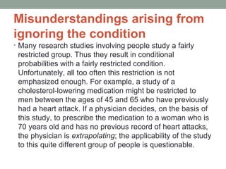 Misunderstandings arising from 
ignoring the condition 
• Many research studies involving people study a fairly 
restricted group. Thus they result in conditional 
probabilities with a fairly restricted condition. 
Unfortunately, all too often this restriction is not 
emphasized enough. For example, a study of a 
cholesterol-lowering medication might be restricted to 
men between the ages of 45 and 65 who have previously 
had a heart attack. If a physician decides, on the basis of 
this study, to prescribe the medication to a woman who is 
70 years old and has no previous record of heart attacks, 
the physician is extrapolating; the applicability of the study 
to this quite different group of people is questionable. 
 