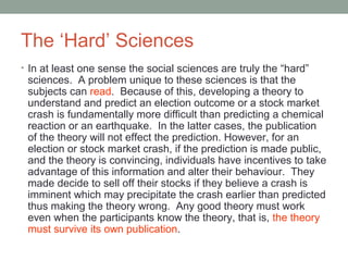 The ‘Hard’ Sciences 
• In at least one sense the social sciences are truly the “hard” 
sciences. A problem unique to these sciences is that the 
subjects can read. Because of this, developing a theory to 
understand and predict an election outcome or a stock market 
crash is fundamentally more difficult than predicting a chemical 
reaction or an earthquake. In the latter cases, the publication 
of the theory will not effect the prediction. However, for an 
election or stock market crash, if the prediction is made public, 
and the theory is convincing, individuals have incentives to take 
advantage of this information and alter their behaviour. They 
made decide to sell off their stocks if they believe a crash is 
imminent which may precipitate the crash earlier than predicted 
thus making the theory wrong. Any good theory must work 
even when the participants know the theory, that is, the theory 
must survive its own publication. 
 