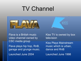 Flava is a British music video channel owned by CSC media group Flava plays hip hop, RnB, garage and grunge music. Launched June 2004 Kiss TV is owned by box television  Kiss Plays Mainstream music which is urban, dance and RnB Launched June 1998 TV Channel 