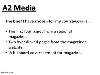 A2 Media 
The brief I have chosen for my coursework is : 
• The first four pages from a regional 
magazine. 
• Two hyperlinked pages from the magazines 
website. 
• A billboard advertisement for magazine. 
Emily Cullen 
 