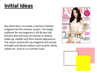 Initial Ideas 
My initial idea is to create a women's fashion 
magazine for the summer season. The target 
audience for my magazine is 18-30 year old 
females who will have an interest in clothes, 
make-up, models and their overall appearance. 
The colour scheme for my magazine will consist 
of bright and vibrant colours such as pink, white, 
yellow etc. since it is a summer issue. 
 