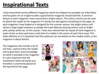 Inspirational Texts 
I have researched various different magazines which has helped me complete my initial ideas 
and has given me an insight to what a good fashion magazine should look like. A common 
feature in each magazine I have researched is bright colours. The colour scheme can be used 
to attract the reader to the magazine if it stands out well against everything on the page. As 
each magazine I have looked at is designed for the summer season, the bright colours will 
attract a large target audience as people will most likely be wearing colours such as bright 
pink, yellow, white etc. at this season. I have also noticed that the layout of each magazine is 
quite similar as they each have a mid shot of a model in the centre of each front cover. This 
looks effective as it is important that the audience can see details on the models outfit, as the 
magazine is about fashion. 
The magazines also include a lot of 
sell lines, used to entice the reader 
and to give them some knowledge 
on what is included in the magazine. 
It is also important that the 
masthead is bold and stands out, 
therefore is commonly placed on 
the top third of the page. 
 