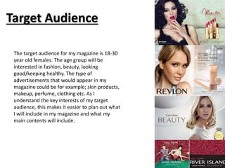 Target Audience 
The target audience for my magazine is 18-30 
year old females. The age group will be 
interested in fashion, beauty, looking 
good/keeping healthy. The type of 
advertisements that would appear in my 
magazine could be for example; skin products, 
makeup, perfume, clothing etc. As I 
understand the key interests of my target 
audience, this makes it easier to plan out what 
I will include in my magazine and what my 
main contents will include. 
