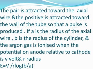The pair is attracted toward the axial
wire &the positive is attracted toward
the wall of the tube so that a pulse is
produced . If a is the radius of the axial
wire , b is the radius of the cylinder, &
the argon gas is ionised when the
potential on anode relative to cathode
is v volt& r radius
E=V /rlog(b/a)
 