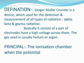 DEFINATION-: Geiger Muller Counter is a
device, which used for the detection &
measurement of all types of radiation : alpha
beta & gayma radiation.
Basically it consist of a pair of
electrodes have a high voltage across them. The
gas used in usually helium or argon.
PRINCIPAL-: The ionisation chamber
when the potential
 