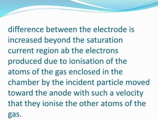 difference between the electrode is
increased beyond the saturation
current region ab the electrons
produced due to ionisation of the
atoms of the gas enclosed in the
chamber by the incident particle moved
toward the anode with such a velocity
that they ionise the other atoms of the
gas.
 