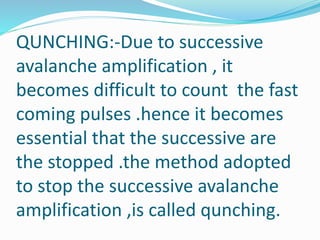 QUNCHING:-Due to successive
avalanche amplification , it
becomes difficult to count the fast
coming pulses .hence it becomes
essential that the successive are
the stopped .the method adopted
to stop the successive avalanche
amplification ,is called qunching.
 