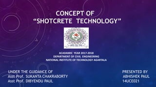 CONCEPT OF
“SHOTCRETE TECHNOLOGY”
UNDER THE GUIDANCE OF PRESENTED BY
Asst Prof. SUKANTA CHAKRABORTY ABHISHEK PAUL
Asst Prof. DIBYENDU PAUL 14UCE021
ACADAMIC YEAR 2017-2018
DEPARTMENT OF CIVIL ENGINEERING
NATIONAL INSTITUTE OF TECHNOLOGY AGARTALA
 