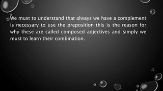 We must to understand that always we have a complement
is necessary to use the preposition this is the reason for
why these are called composed adjectives and simply we
must to learn their combination.
 