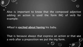 Also is important to know that the composed adjective
adding an action is used the form ING of verb for
example:
Raul is excited about having his baby.
That is because always that express an action or that use
a verb after a preposition we put the ing form.
 