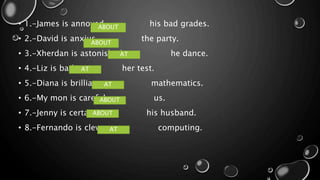 • 1.-James is annoyed his bad grades.
• 2.-David is anxius the party.
• 3.-Xherdan is astonished he dance.
• 4.-Liz is bad her test.
• 5.-Diana is brilliant mathematics.
• 6.-My mon is careful us.
• 7.-Jenny is certain his husband.
• 8.-Fernando is clever computing.AT
ABOUT
ABOUT
AT
AT
AT
ABOUT
ABOUT
 
