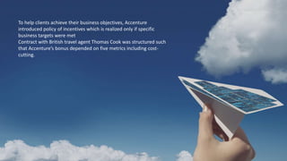To help clients achieve their business objectives, Accenture
introduced policy of incentives which is realized only if specific
business targets were met
Contract with British travel agent Thomas Cook was structured such
that Accenture’s bonus depended on five metrics including cost-
cutting.
 