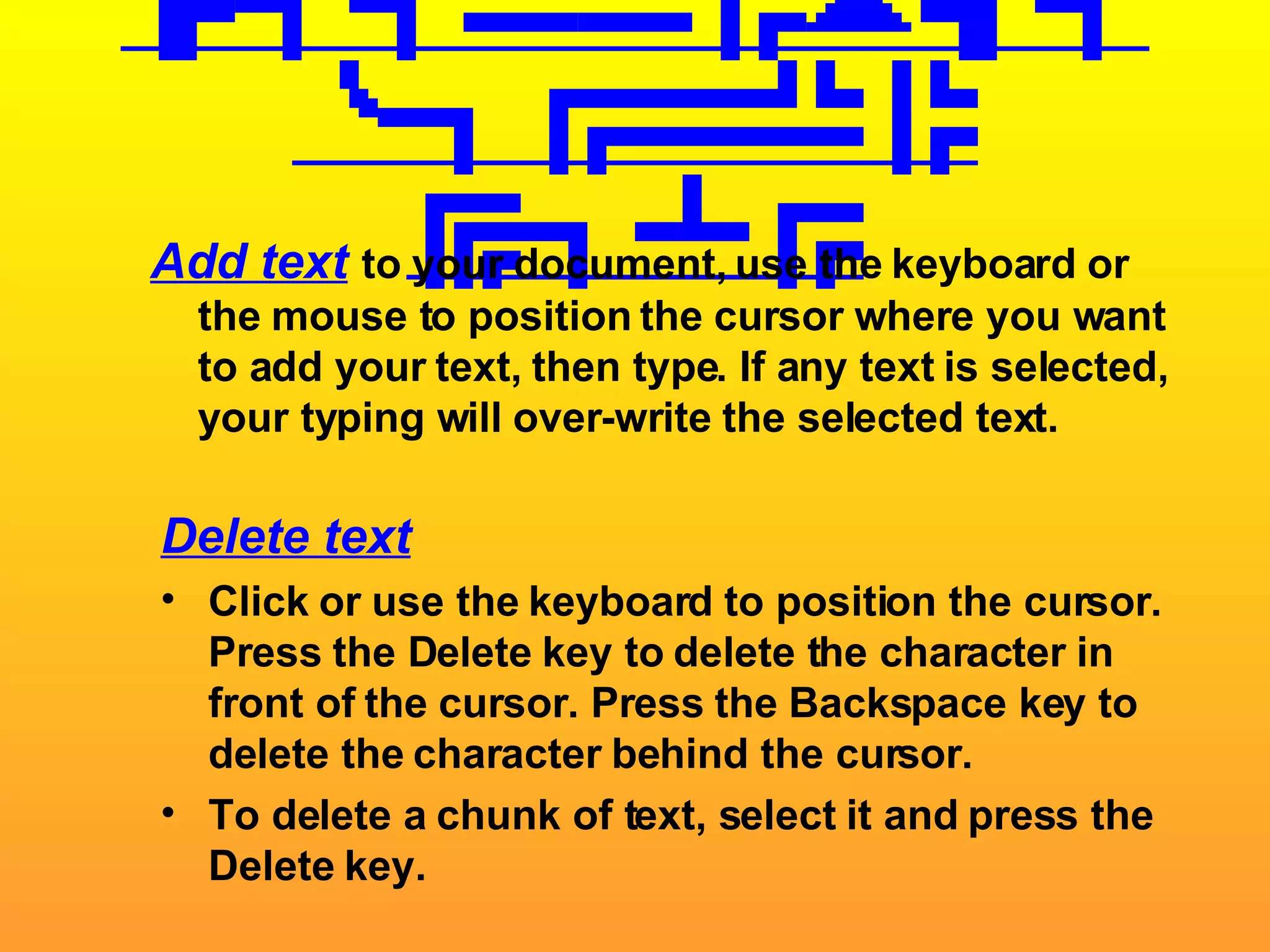 Adding/Deleting Text Add text   to your document, use the keyboard or the mouse to position the cursor where you want to add your text, then type. If any text is selected, your typing will over-write the selected text. Delete text Click or use the keyboard to position the cursor. Press the Delete key to delete the character in front of the cursor. Press the Backspace key to delete the character behind the cursor. To delete a chunk of text, select it and press the Delete key. 